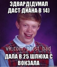 эдвард(думал даст диана в 14) дала в 25 шлюха с вокзала