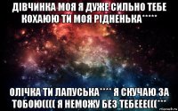 дівчинка моя я дуже сильно тебе кохаюю ти моя рідненька***** олічка ти лапуська**** я скучаю за тобою(((( я неможу без тебеее(((***