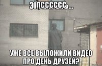 псссссс уже все выложили видео про день друзей?