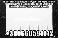 уважа емые люди !я дмитрий донской ищу девушку (настоящую ,которая до конца жизни будет меня любить. если вы такую нашли ,звоните: +380660591012