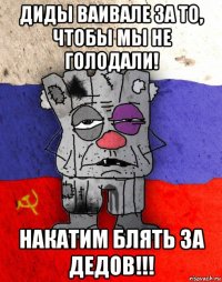 диды ваивале за то, чтобы мы не голодали! накатим блять за дедов!!!