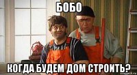 бобо когда будем дом строить?