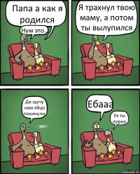 Папа а как я родился Нум это... Я трахнул твою маму, а потом ты вылупился Да щучу нам яйцо покинули. Ебааа Ух ты порно