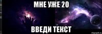 мне уже 20 введи текст