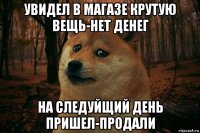 увидел в магазе крутую вещь-нет денег на следуйщий день пришел-продали