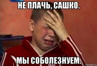 не плачь, сашко. мы соболезнуем.