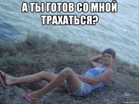 а ты готов со мной трахаться? 