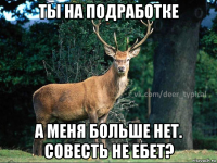 ты на подработке а меня больше нет. совесть не ебет?