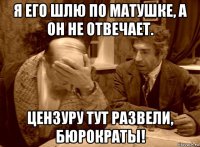 я его шлю по матушке, а он не отвечает. цензуру тут развели, бюрократы!