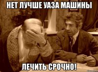 нет лучше уаза машины лечить срочно!