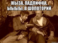 жыза, падлифка, ыыыы, в шопоторий 