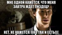 мне одной кажется, что меня завтра ждёт пиздец? нет, не кажется. оно так и есть(((