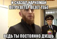 и сказал наркоман ветру:ветер везет тебе ведь ты постоянно дуешь