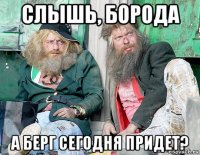 слышь, борода а берг сегодня придет?