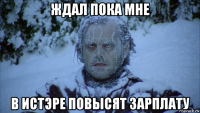 ждал пока мне в истэре повысят зарплату