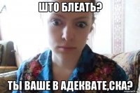 што блеать? ты ваше в адеквате,ска?