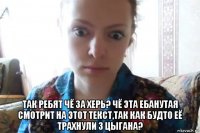  так ребят чё за херь? чё эта ебанутая смотрит на этот текст,так как будто её трахнули 3 цыгана?