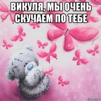 викуля, мы очень скучаем по тебе 