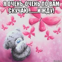 я очень-очень по вам скучаю........и жду! 