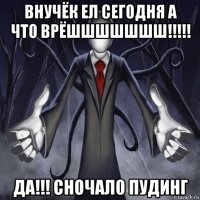 внучёк ел сегодня а что врёшшшшшшш!!!!! да!!! сночало пудинг