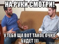 на руки смотри! у тебя ща вот такое очко будет )))