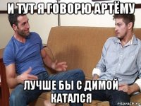 и тут я говорю артёму лучше бы с димой катался