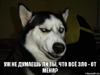 Уж не думаешь ли ты, что всё зло - от меня?