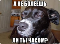 а не болеешь ли ты часом?