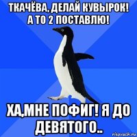 ткачёва, делай кувырок! а то 2 поставлю! ха,мне пофиг! я до девятого..