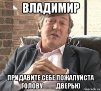 владимир придавите себе пожалуйста голову ..........дверью