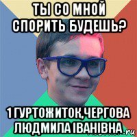 ты со мной спорить будешь? 1 гуртожиток,чергова людмила іванівна