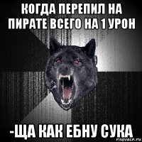 когда перепил на пирате всего на 1 урон -ща как ебну сука