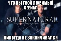 что бы твой любимый сериал никогда не заканчивался