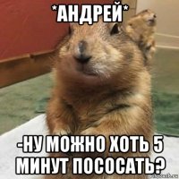 *андрей* -ну можно хоть 5 минут пососать?