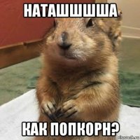 наташшшша как попкорн?