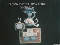 нехоучу учится, хочу телик смотреть 