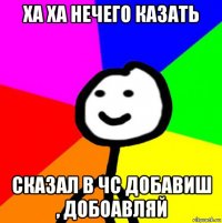 ха ха нечего казать сказал в чс добавиш , добоавляй