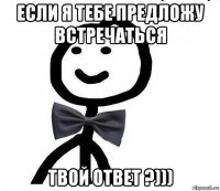 если я тебе предложу встречаться твой ответ ?)))