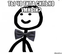 ты чо типа сильно умный? 