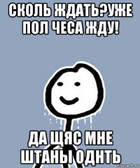 сколь ждать?уже пол чеса жду! да щяс мне штаны однть