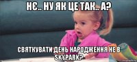 нє.. ну як це так.. а? святкувати день народження не в skypark?