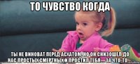 то чувство когда ты не виноват перед асхатом, но он снизошел до нас простых смертных и простил тебя.... за что-то.....