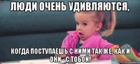 люди очень удивляются, когда поступаешь с ними так же, как и они - с тобой!