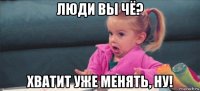 люди вы чё? хватит уже менять, ну!