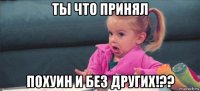 ты что принял похуин и без других!??