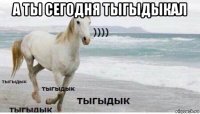 а ты сегодня тыгыдыкал 