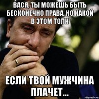 вася, ты можешь быть бесконечно права, но какой в этом толк если твой мужчина плачет...