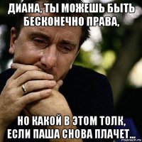 диана, ты можешь быть бесконечно права, но какой в этом толк, если паша снова плачет...