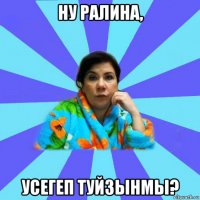 ну ралина, усегеп туйзынмы?