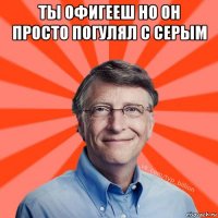 ты офигееш но он просто погулял с серым 